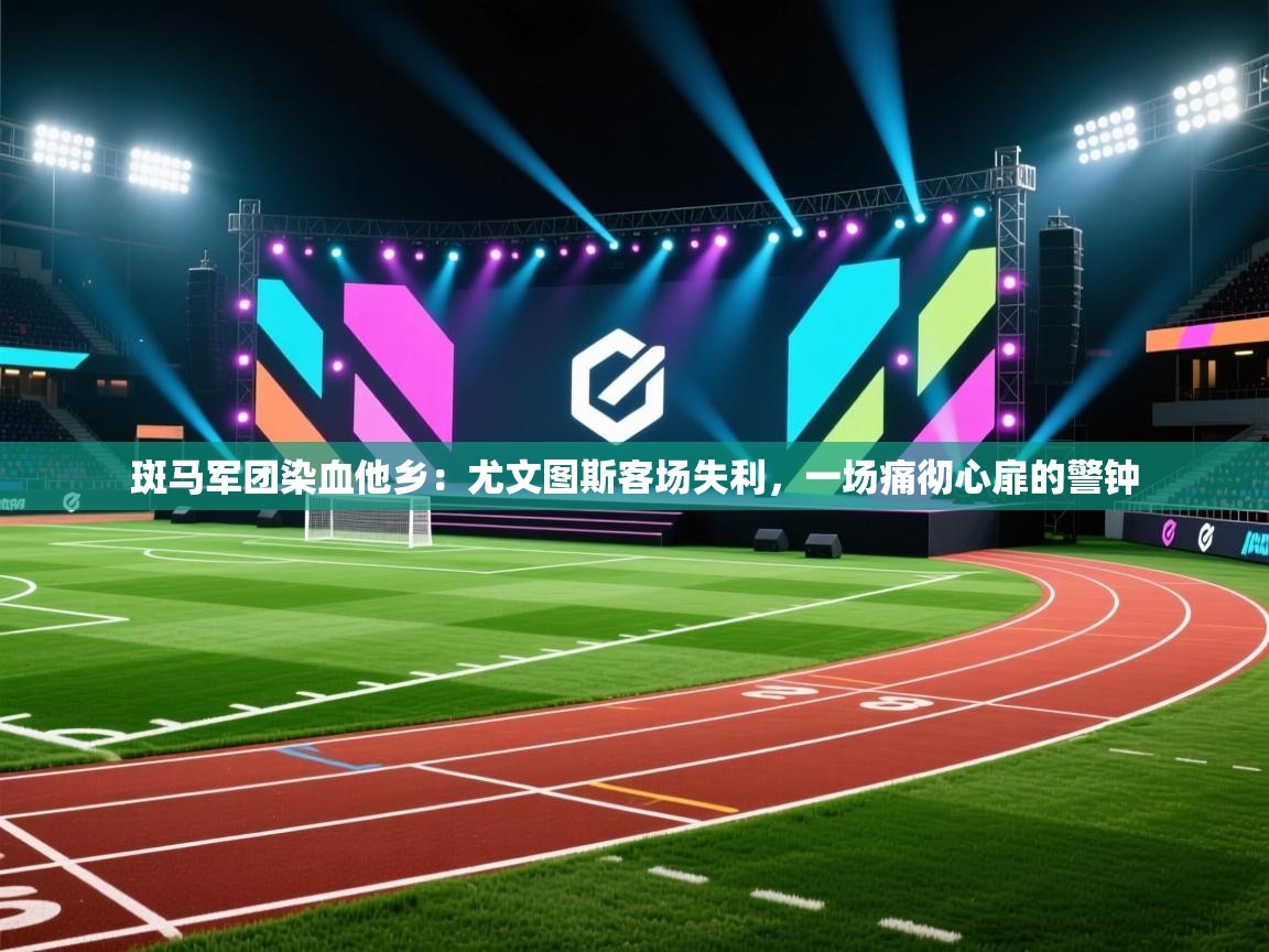 斑马军团染血他乡:尤文图斯客场失利,一场痛彻心扉的警钟 第2张